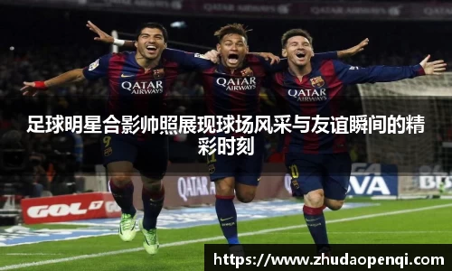 足球明星合影帅照展现球场风采与友谊瞬间的精彩时刻